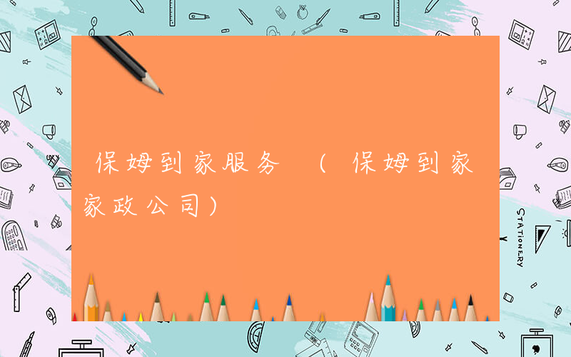 保姆到家服务 (保姆到家家政公司)
